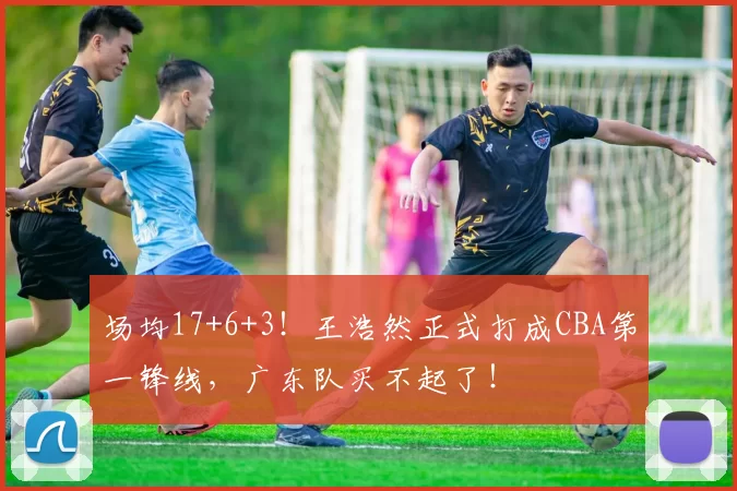场均17+6+3！王浩然正式打成CBA第一锋线，广东队买不起了！
