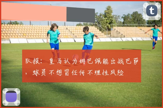 队报：皇马认为姆巴佩能出战巴萨，球员不想冒任何不理性风险