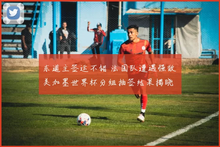 东道主签运不错 法国队遭遇强敌 美加墨世界杯分组抽签结果揭晓