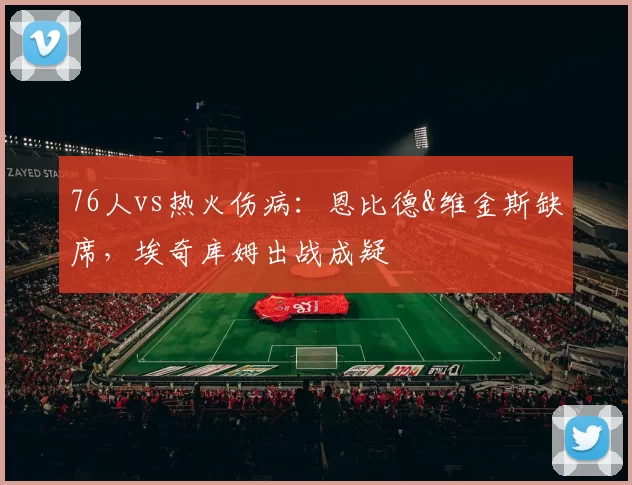 76人vs热火伤病：恩比德&维金斯缺席，埃奇库姆出战成疑