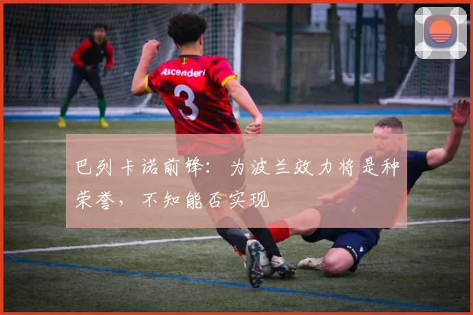巴列卡诺前锋：为波兰效力将是种荣誉，不知能否实现