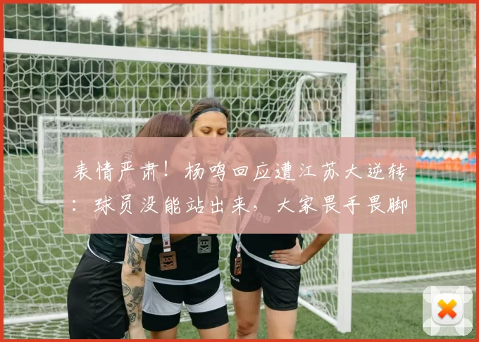 表情严肃！杨鸣回应遭江苏大逆转：球员没能站出来，大家畏手畏脚