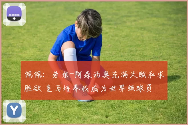 佩佩：劳尔-阿森西奥充满天赋和求胜欲 皇马培养我成为世界级球员