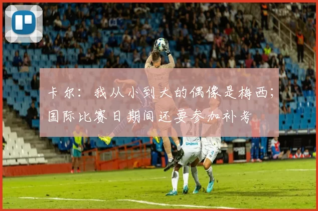 卡尔：我从小到大的偶像是梅西；国际比赛日期间还要参加补考