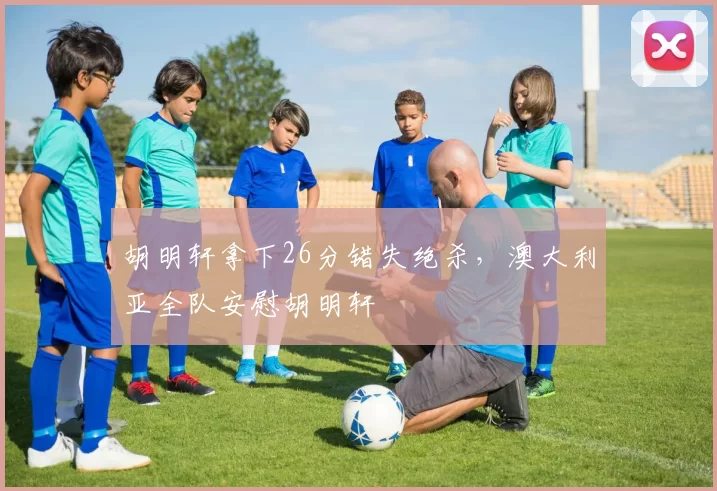 胡明轩拿下26分错失绝杀，澳大利亚全队安慰胡明轩