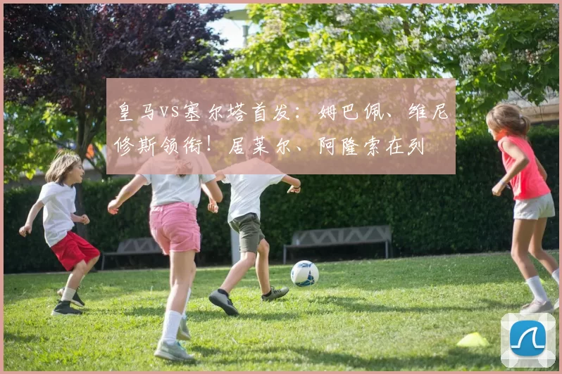 皇马vs塞尔塔首发：姆巴佩、维尼修斯领衔！居莱尔、阿隆索在列