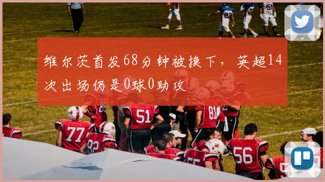 维尔茨首发68分钟被换下，英超14次出场仍是0球0助攻