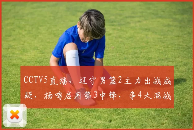 CCTV5直播，辽宁男篮2主力出战成疑，杨鸣启用第3中锋，争4大混战