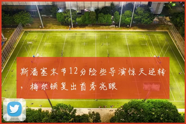 斯潘塞末节12分险些导演惊天逆转，梅尔顿复出首秀亮眼