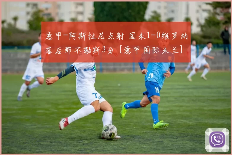 意甲-阿斯拉尼点射 国米1-0维罗纳落后那不勒斯3分 [意甲国际米兰]