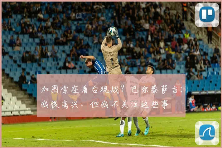 加图索在看台观战？巴尔泰萨吉：我很高兴，但我不关注这些事