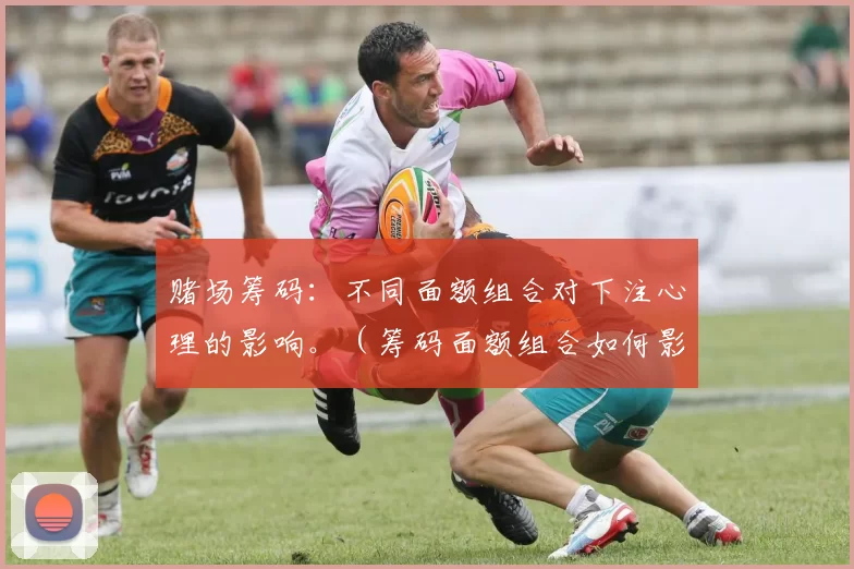 赌场筹码：不同面额组合对下注心理的影响。（筹码面额组合如何影响玩家的下注心理）