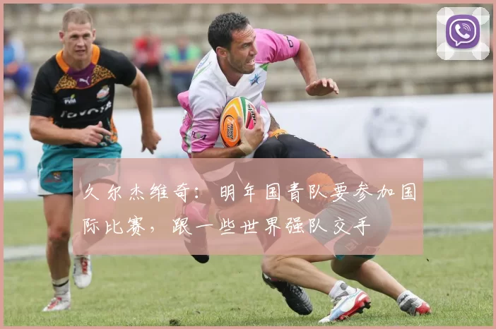 久尔杰维奇：明年国青队要参加国际比赛，跟一些世界强队交手