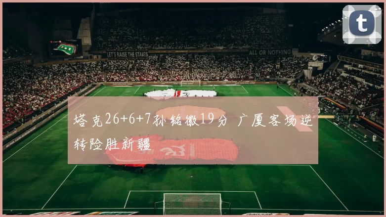 塔克26+6+7孙铭徽19分 广厦客场逆转险胜新疆