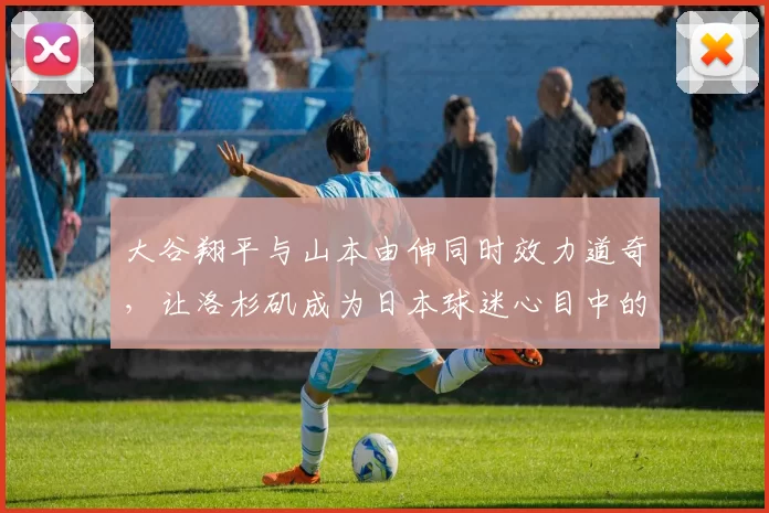 大谷翔平与山本由伸同时效力道奇，让洛杉矶成为日本球迷心目中的“棒球圣地”