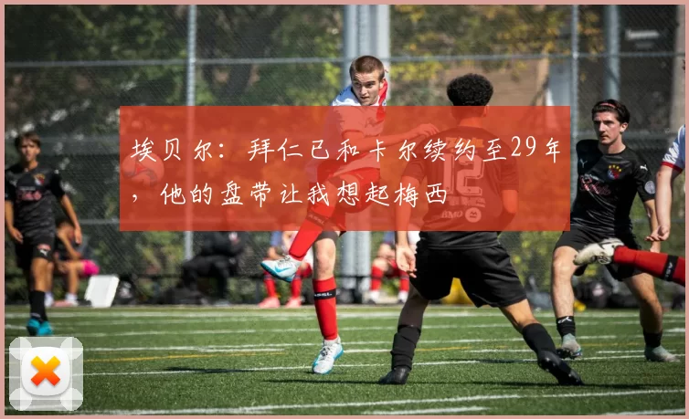 埃贝尔：拜仁已和卡尔续约至29年，他的盘带让我想起梅西