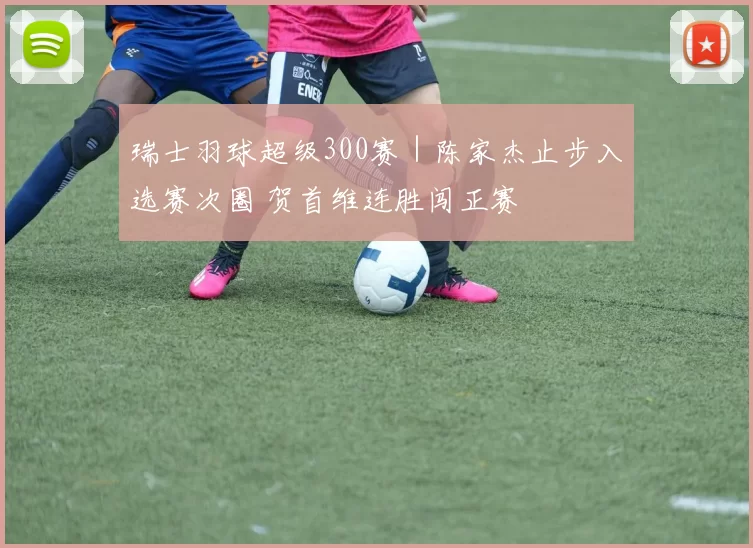 瑞士羽球超级300赛｜陈家杰止步入选赛次圈 贺首维连胜闯正赛