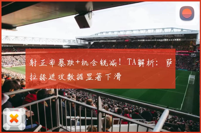 射正率暴跌+机会锐减！TA解析：萨拉赫进攻数据显著下滑