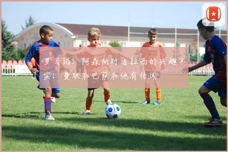 罗马诺：阿森纳对吉拉西的兴趣不实；曼联和巴萨和他有传闻