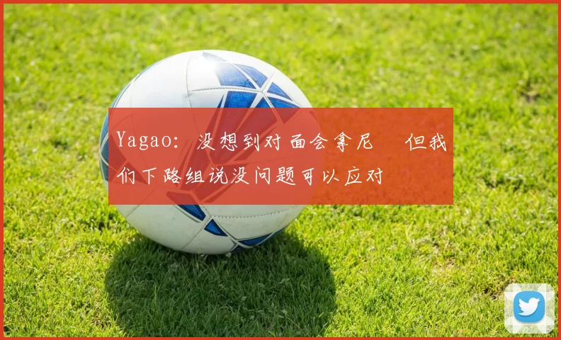 Yagao：没想到对面会拿尼菈 但我们下路组说没问题可以应对