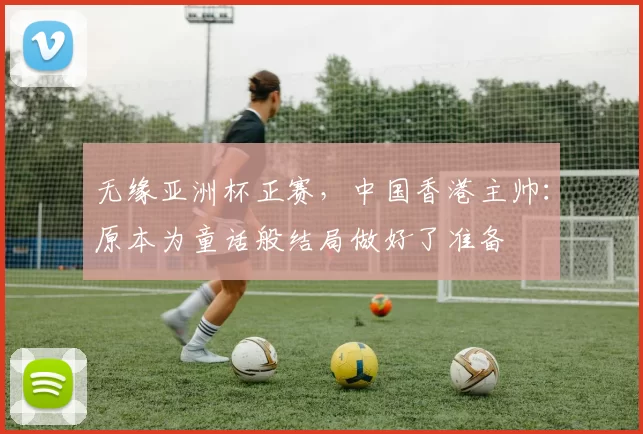 无缘亚洲杯正赛，中国香港主帅：原本为童话般结局做好了准备