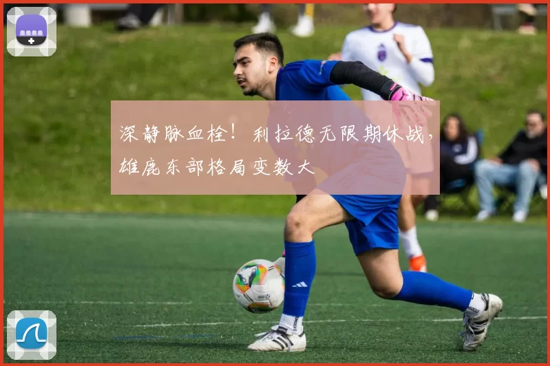 深静脉血栓！利拉德无限期休战，雄鹿东部格局变数大