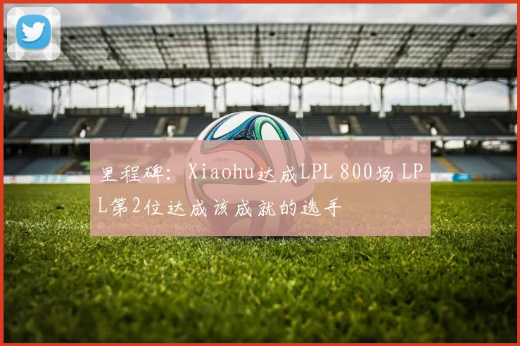 里程碑：Xiaohu达成LPL 800场 LPL第2位达成该成就的选手