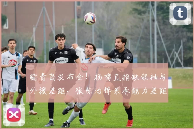 输青岛发布会！杨鸣直指缺领袖与外援差距，张陈治锋亲承能力差距