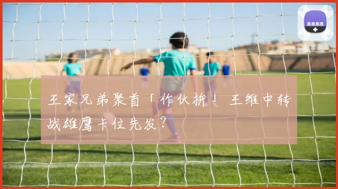 王家兄弟聚首「作伙拚」 王维中转战雄鹰卡位先发？