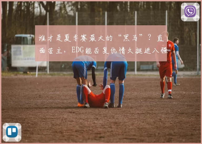 谁才是夏季赛最大的“黑马”？直面苦主，EDG能否复仇情久挺进八强？