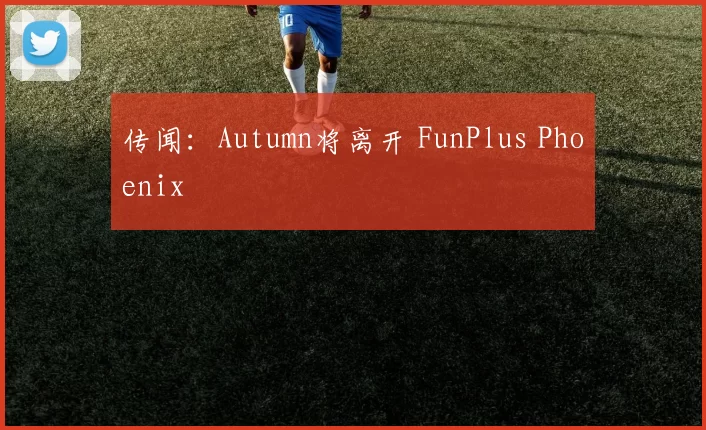 传闻：Autumn将离开 FunPlus Phoenix