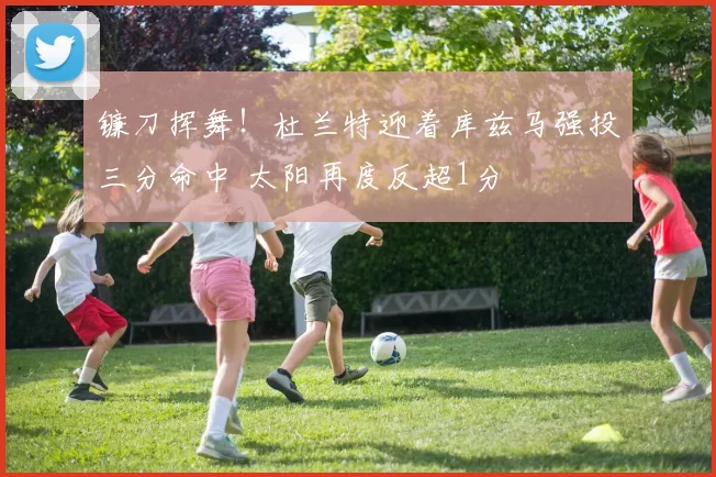 镰刀挥舞！杜兰特迎着库兹马强投三分命中 太阳再度反超1分