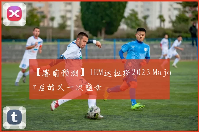 【赛前预测】IEM达拉斯2023 Major后的又一次盛会