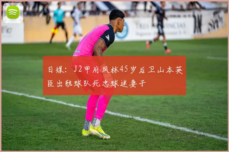 日媒：J2甲府风林45岁后卫山本英臣出轨球队死忠球迷妻子