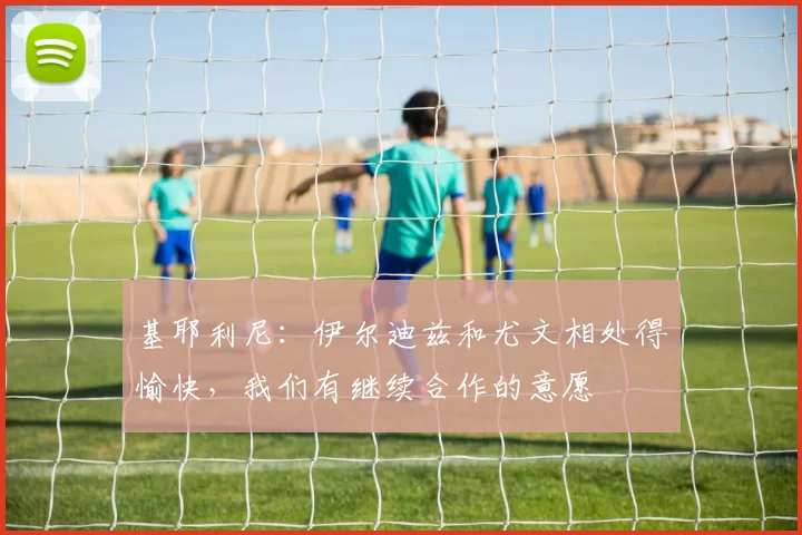 基耶利尼：伊尔迪兹和尤文相处得愉快，我们有继续合作的意愿