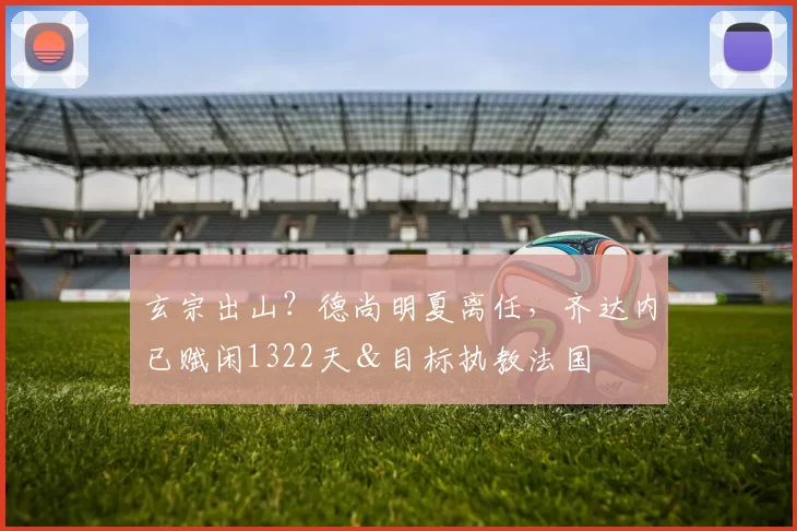 玄宗出山？德尚明夏离任，齐达内已赋闲1322天＆目标执教法国